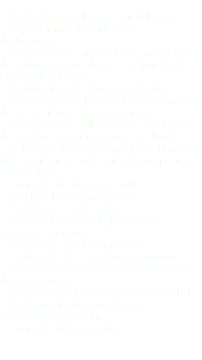  • Avaliação psicológica e grafológica • Mapeamento de causas de desligamento • Elaboração de programa de integração de novos colaboradores• Treinamento e Desenvolvimento: • Diagnóstico de clima organizacional • Elaboração do sistema de levantamento de necessidades de treinamento • Elaboração e aplicação das avaliações de reação, aprendizagem e resultados • Aplicação de programas de treinamento que atendam as necessidades mapeadas • Palestras • Consultoria Organizacional • Diagnóstico organizacional • Pesquisa de satisfação • Desenvolvimento de políticas de recursos humanos • Avaliações de desempenho • Elaboração de regulamento interno • Planos de sucessão nas diversas áreas da organização • Auditoria interna em processos de RH • Atuação efetiva com foco na necessidade do cliente • Consultoria de carreira 